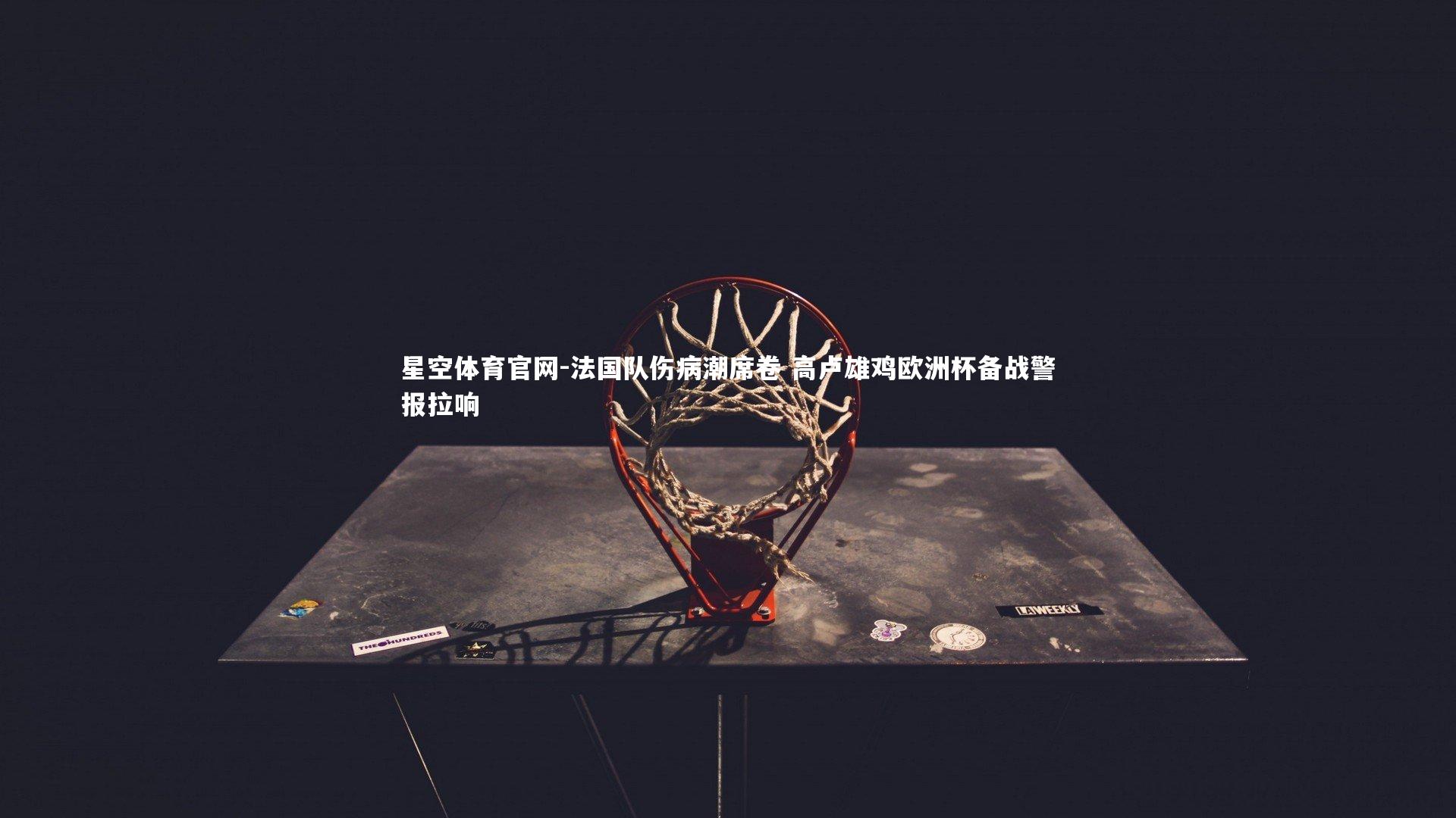 星空体育官网-法国队伤病潮席卷 高卢雄鸡欧洲杯备战警报拉响