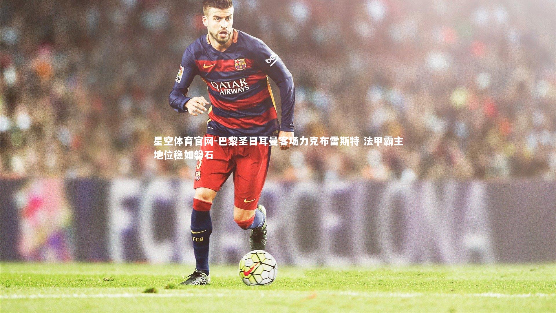 星空体育官网-巴黎圣日耳曼客场力克布雷斯特 法甲霸主地位稳如磐石